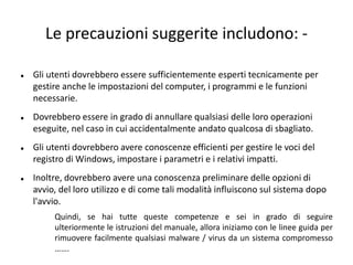 Le precauzioni suggerite includono: -
 Gli utenti dovrebbero essere sufficientemente esperti tecnicamente per
gestire anche le impostazioni del computer, i programmi e le funzioni
necessarie.
 Dovrebbero essere in grado di annullare qualsiasi delle loro operazioni
eseguite, nel caso in cui accidentalmente andato qualcosa di sbagliato.
 Gli utenti dovrebbero avere conoscenze efficienti per gestire le voci del
registro di Windows, impostare i parametri e i relativi impatti.
 Inoltre, dovrebbero avere una conoscenza preliminare delle opzioni di
avvio, del loro utilizzo e di come tali modalità influiscono sul sistema dopo
l'avvio.
Quindi, se hai tutte queste competenze e sei in grado di seguire
ulteriormente le istruzioni del manuale, allora iniziamo con le linee guida per
rimuovere facilmente qualsiasi malware / virus da un sistema compromesso
…….
 