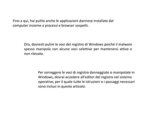 Fino a qui, hai pulito anche le applicazioni dannose installate dal
computer insieme a processi e browser sospetti.
Ora, dovresti pulire le voci del registro di Windows poiché il malware
spesso manipola con alcune voci selettive per mantenersi attivo e
non rilevato.
Per correggere le voci di registro danneggiate o manipolate in
Windows, dovrai accedere all'editor del registro nel sistema
operativo, per il quale tutte le istruzioni o i passaggi necessari
sono inclusi in questo articolo.
 