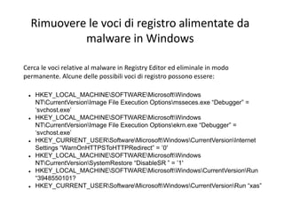 Rimuovere le voci di registro alimentate da
malware in Windows
Cerca le voci relative al malware in Registry Editor ed eliminale in modo
permanente. Alcune delle possibili voci di registro possono essere:
 HKEY_LOCAL_MACHINESOFTWAREMicrosoftWindows
NTCurrentVersionImage File Execution Optionsmsseces.exe “Debugger” =
‘svchost.exe’
 HKEY_LOCAL_MACHINESOFTWAREMicrosoftWindows
NTCurrentVersionImage File Execution Optionsekrn.exe “Debugger” =
‘svchost.exe’
 HKEY_CURRENT_USERSoftwareMicrosoftWindowsCurrentVersionInternet
Settings “WarnOnHTTPSToHTTPRedirect” = ’0′
 HKEY_LOCAL_MACHINESOFTWAREMicrosoftWindows
NTCurrentVersionSystemRestore “DisableSR ” = ’1′
 HKEY_LOCAL_MACHINESOFTWAREMicrosoftWindowsCurrentVersionRun
“3948550101?
 HKEY_CURRENT_USERSoftwareMicrosoftWindowsCurrentVersionRun “xas”
 
