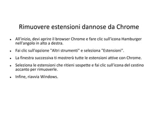 Rimuovere estensioni dannose da Chrome
 All'inizio, devi aprire il browser Chrome e fare clic sull'icona Hamburger
nell'angolo in alto a destra.
 Fai clic sull'opzione "Altri strumenti" e seleziona "Estensioni".
 La finestra successiva ti mostrerà tutte le estensioni attive con Chrome.
 Seleziona le estensioni che ritieni sospette e fai clic sull'icona del cestino
accanto per rimuoverle.
 Infine, riavvia Windows.
 