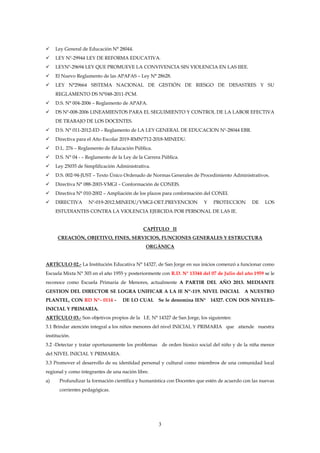 3
 Ley General de Educación N° 28044.
 LEY Nº-29944 LEY DE REFORMA EDUCATIVA.
 LEYNº-29694 LEY QUE PROMUEVE LA CONVIVENCIA SIN VIOLENCIA EN LAS IIEE.
 El Nuevo Reglamento de las APAFAS – Ley N° 28628.
 LEY N°29664 SISTEMA NACIONAL DE GESTIÓN DE RIESGO DE DESASTRES Y SU
REGLAMENTO DS N°048-2011-PCM.
 D.S. N° 004-2006 – Reglamento de APAFA.
 DS Nº-008-2006 LINEAMIENTOS PARA EL SEGUIMIENTO Y CONTROL DE LA LABOR EFECTIVA
DE TRABAJO DE LOS DOCENTES.
 D.S. N° 011-2012-ED – Reglamento de LA LEY GENERAL DE EDUCACION Nº-28044 EBR.
 Directiva para el Año Escolar 2019-RMNº712-2018-MINEDU.
 D.L. 276 – Reglamento de Educación Pública.
 D.S. N° 04 - – Reglamento de la Ley de la Carrera Pública.
 Ley 25035 de Simplificación Administrativa.
 D.S. 002-94-JUST – Texto Único Ordenado de Normas Generales de Procedimiento Administrativos.
 Directiva N° 088-2003-VMGI – Conformación de CONEIS.
 Directiva N° 010-2002 – Ampliación de los plazos para conformación del CONEI.
 DIRECTIVA Nº-019-2012.MINEDU/VMGI-OET.PREVENCION Y PROTECCION DE LOS
ESTUDIANTES CONTRA LA VIOLENCIA EJERCIDA POR PERSONAL DE LAS IE.
CAPÍTULO II
CREACIÓN, OBJETIVO, FINES, SERVICIOS, FUNCIONES GENERALES Y ESTRUCTURA
ORGÁNICA
ARTÍCULO 02.- La Institución Educativa N° 14327, de San Jorge en sus inicios comenzó a funcionar como
Escuela Mixta N° 303 en el año 1955 y posteriormente con R.D. N° 13344 del 07 de Julio del año 1959 se le
reconoce como Escuela Primaria de Menores, actualmente A PARTIR DEL AÑO 2013. MEDIANTE
GESTION DEL DIRECTOR SE LOGRA UNIFICAR A LA IE Nº-119. NIVEL INICIAL A NUESTRO
PLANTEL, CON RD Nº- 0114 - DE LO CUAL Se le denomina IEN° 14327. CON DOS NIVELES-
INICIAL Y PRIMARIA.
ARTÍCULO 03.- Son objetivos propios de la I.E. N° 14327 de San Jorge, los siguientes:
3.1 Brindar atención integral a los niños menores del nivel INICIAL Y PRIMARIA que atiende nuestra
institución.
3.2 -Detectar y tratar oportunamente los problemas de orden biosico social del niño y de la niña menor
del NIVEL INICIAL Y PRIMARIA.
3.3 Promover el desarrollo de su identidad personal y cultural como miembros de una comunidad local
regional y como integrantes de una nación libre.
a) Profundizar la formación científica y humanística con Docentes que estén de acuerdo con las nuevas
corrientes pedagógicas.
 