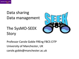 Data sharing
Data management
The SysMO-SEEK
Story
Professor Carole Goble FREng FBCS CITP
University of Manchester, UK
carole.goble@manchester.ac.uk
 