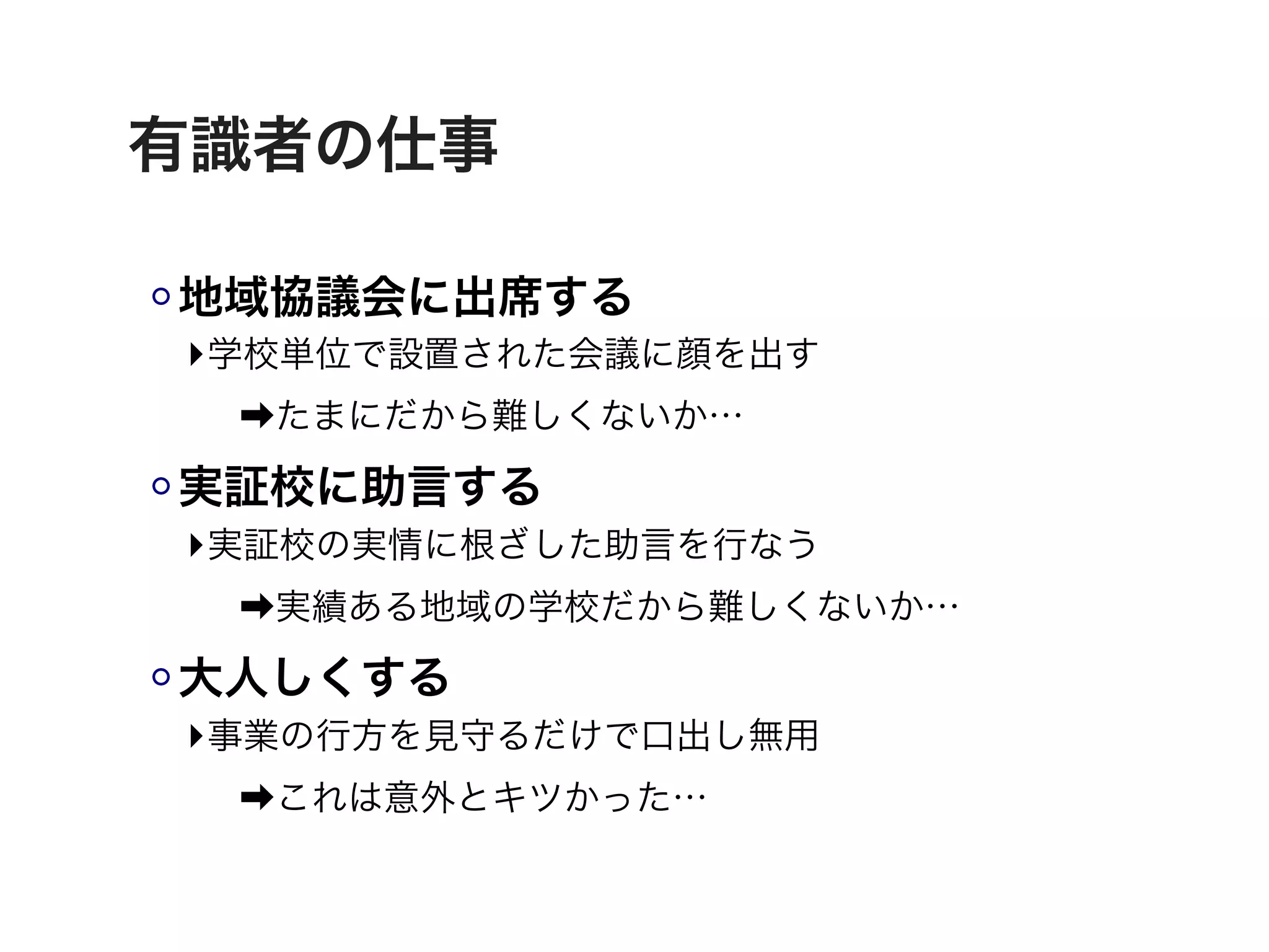 有識者の仕事

地域協議会に出席する
‣学校単位で設置された会議に顔を出す
 ➡たまにだから難しくないか…

実証校に助言する
‣実証校の実情に根ざした助言を行なう
 ➡実績ある地域の学校だから難しくないか…

大人しくする
‣事業の行方を見守るだけで口出し無用
 ➡これは意外とキツかった…
 
