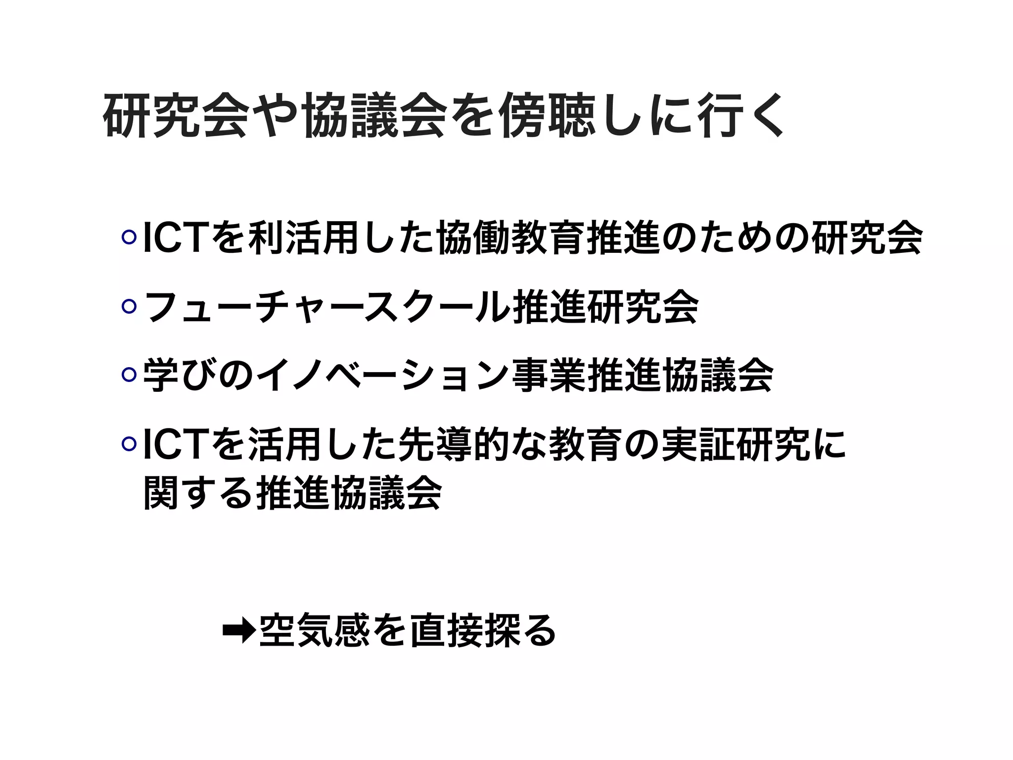 研究会や協議会を傍聴しに行く

ICTを利活用した協働教育推進のための研究会
フューチャースクール推進研究会
学びのイノベーション事業推進協議会
ICTを活用した先導的な教育の実証研究に
関する推進協議会


  ➡空気感を直接探る
 
