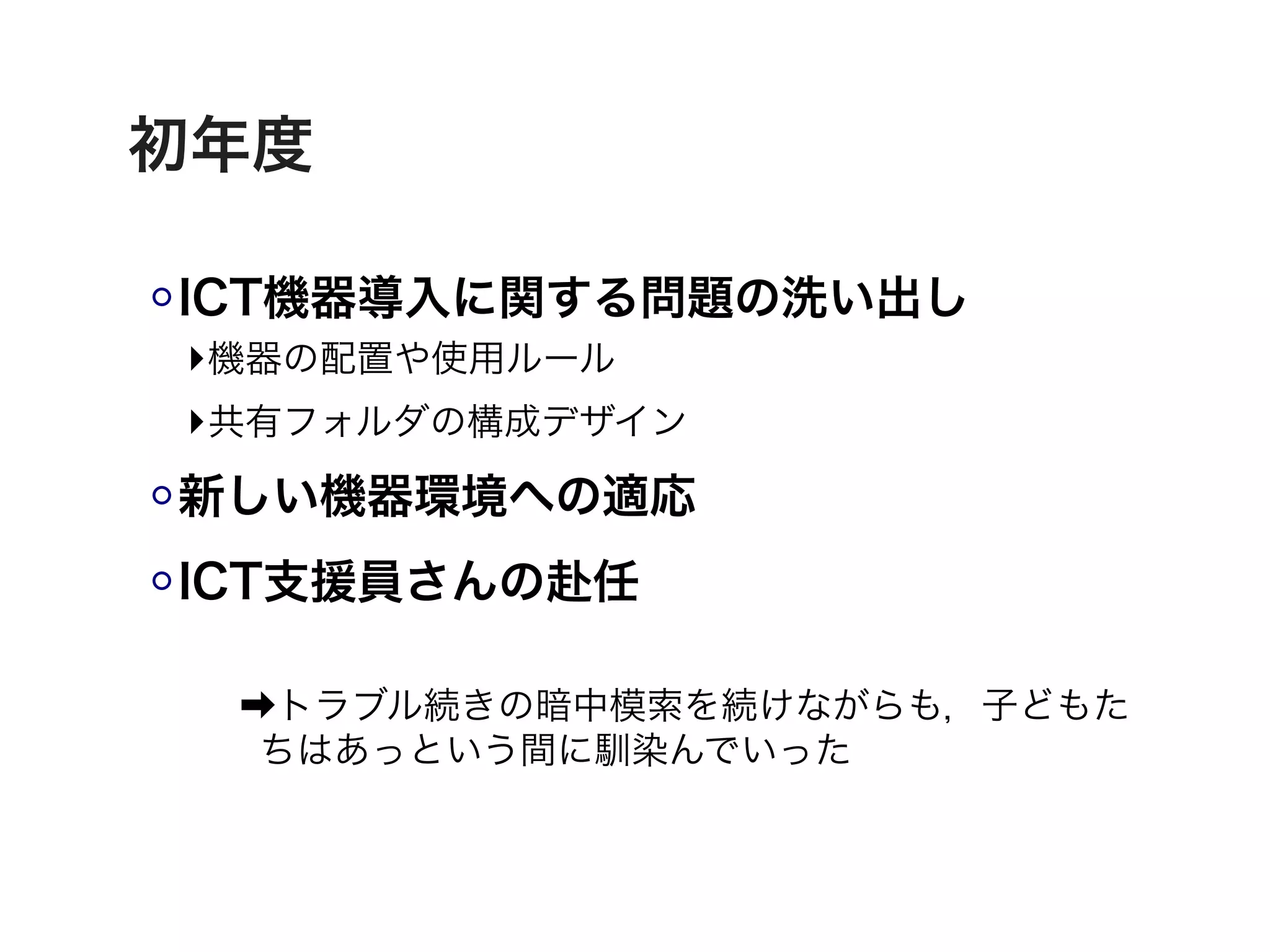 初年度

ICT機器導入に関する問題の洗い出し
 ‣機器の配置や使用ルール
 ‣共有フォルダの構成デザイン
新しい機器環境への適応
ICT支援員さんの赴任

 ➡トラブル続きの暗中模索を続けながらも，子どもた
  ちはあっという間に馴染んでいった
 