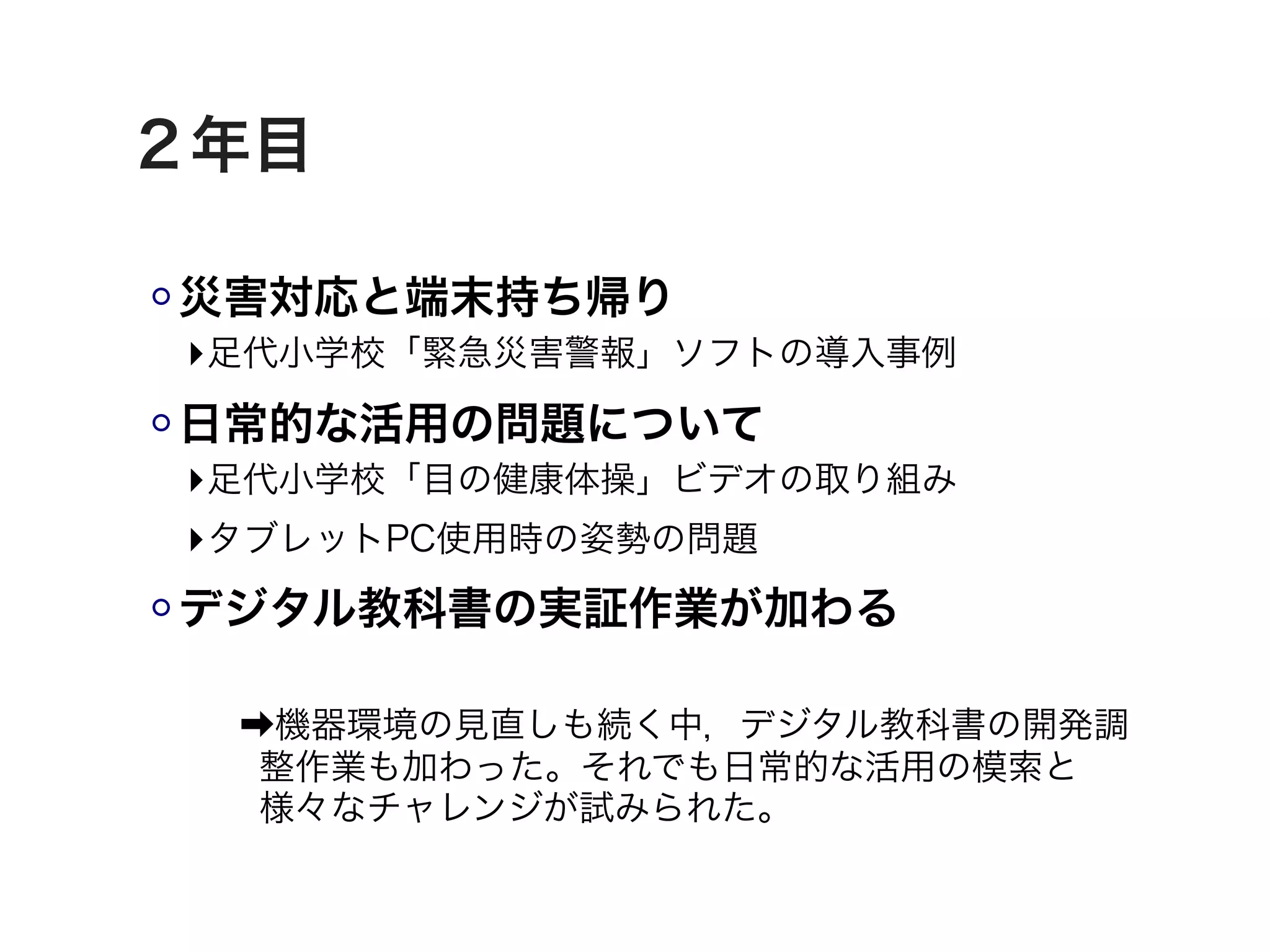 ２年目

災害対応と端末持ち帰り
‣足代小学校「緊急災害警報」ソフトの導入事例
日常的な活用の問題について
‣足代小学校「目の健康体操」ビデオの取り組み
‣タブレットPC使用時の姿勢の問題
デジタル教科書の実証作業が加わる

 ➡機器環境の見直しも続く中，デジタル教科書の開発調
  整作業も加わった。それでも日常的な活用の模索と
  様々なチャレンジが試みられた。
 