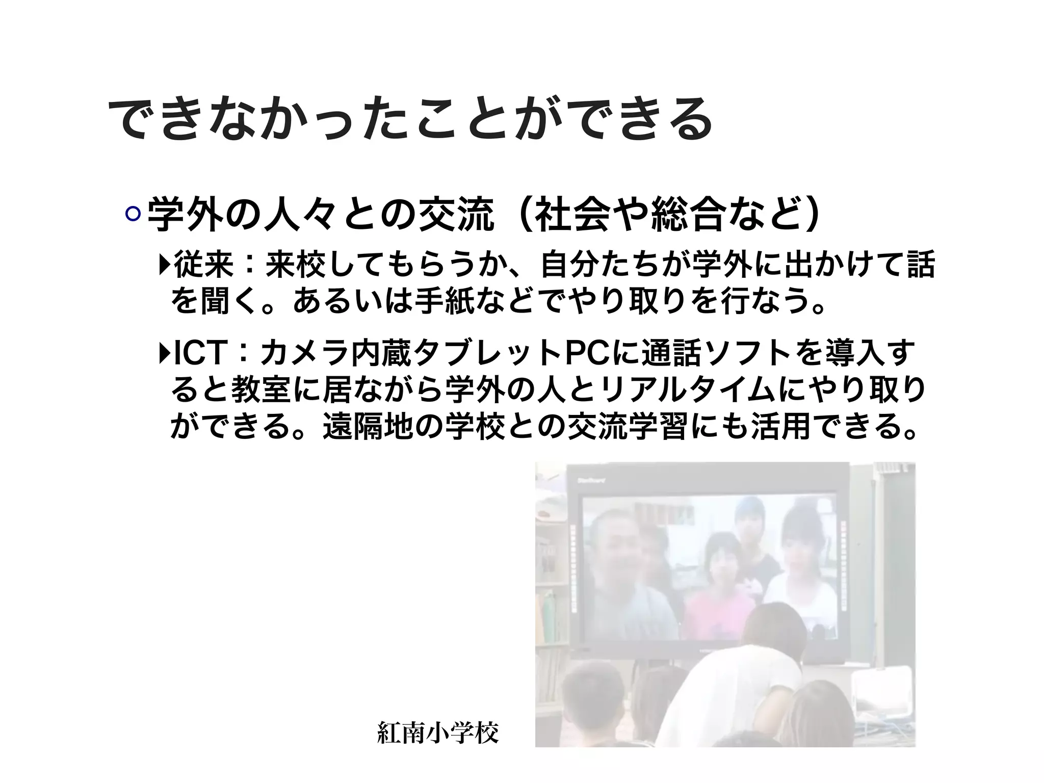 できなかったことができる
学外の人々との交流（社会や総合など）
‣従来：来校してもらうか、自分たちが学外に出かけて話
 を聞く。あるいは手紙などでやり取りを行なう。
‣ICT：カメラ内蔵タブレットPCに通話ソフトを導入す
 ると教室に居ながら学外の人とリアルタイムにやり取り
 ができる。遠隔地の学校との交流学習にも活用できる。




       紅南小学校
 