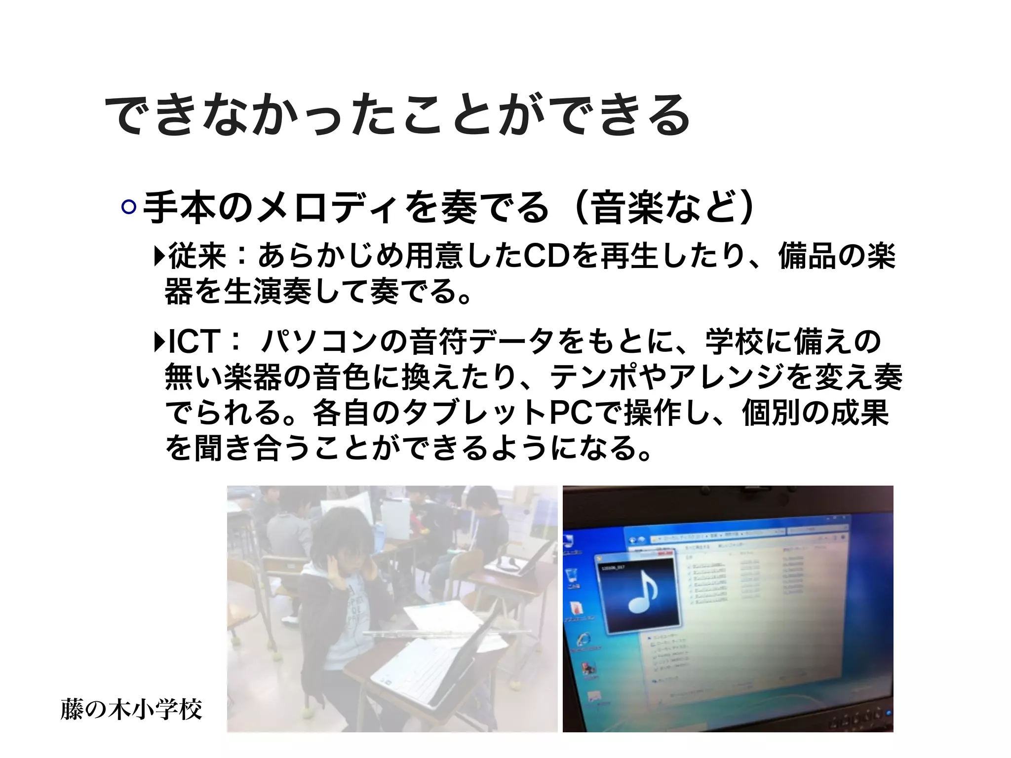 できなかったことができる
   手本のメロディを奏でる（音楽など）
   ‣従来：あらかじめ用意したCDを再生したり、備品の楽
    器を生演奏して奏でる。
   ‣ICT： パソコンの音符データをもとに、学校に備えの
    無い楽器の音色に換えたり、テンポやアレンジを変え奏
    でられる。各自のタブレットPCで操作し、個別の成果
    を聞き合うことができるようになる。




藤の木小学校
 