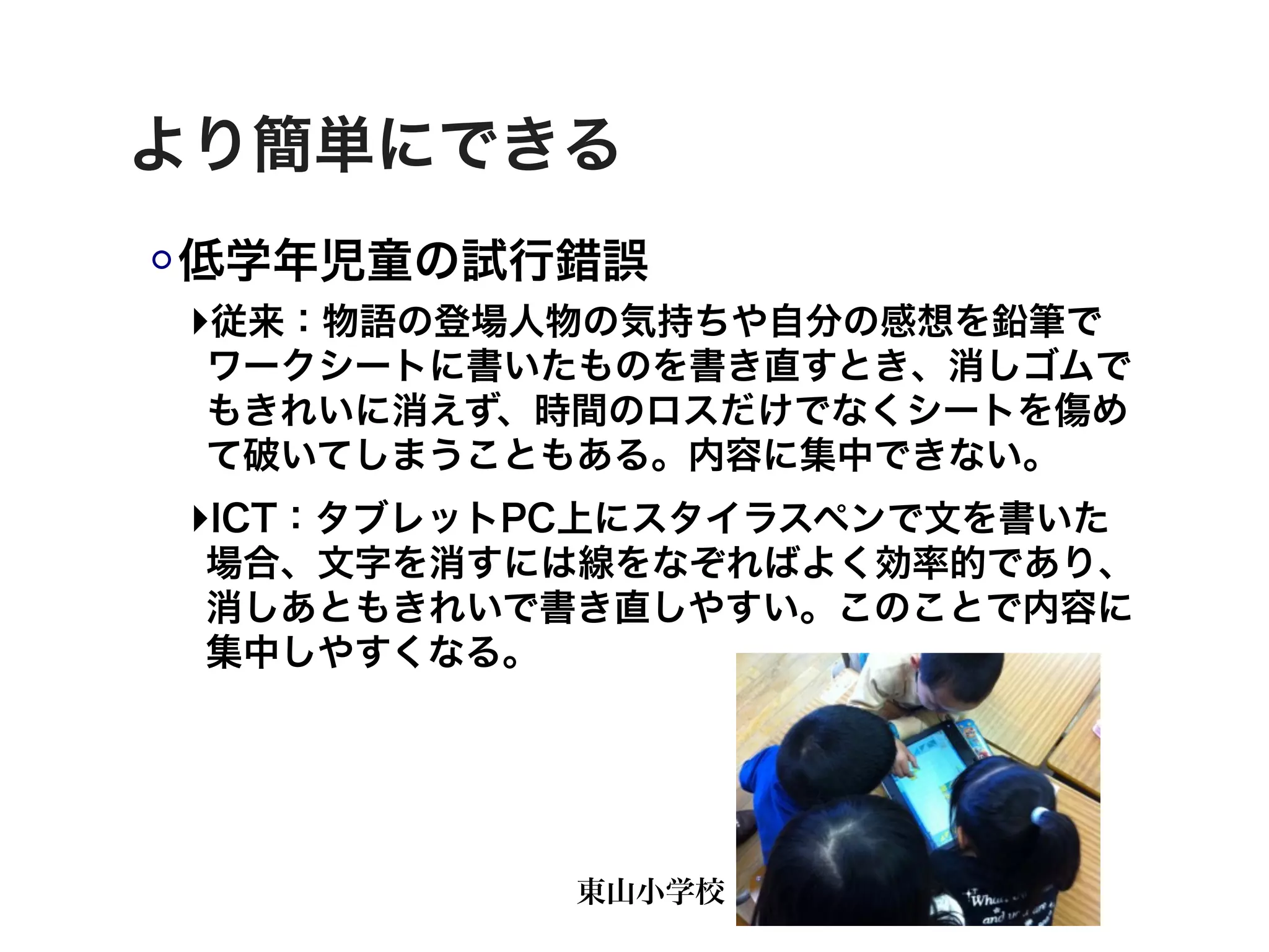 より簡単にできる
低学年児童の試行錯誤
‣従来：物語の登場人物の気持ちや自分の感想を鉛筆で
 ワークシートに書いたものを書き直すとき、消しゴムで
 もきれいに消えず、時間のロスだけでなくシートを傷め
 て破いてしまうこともある。内容に集中できない。
‣ICT：タブレットPC上にスタイラスペンで文を書いた
 場合、文字を消すには線をなぞればよく効率的であり、
 消しあともきれいで書き直しやすい。このことで内容に
 集中しやすくなる。




           東山小学校
 
