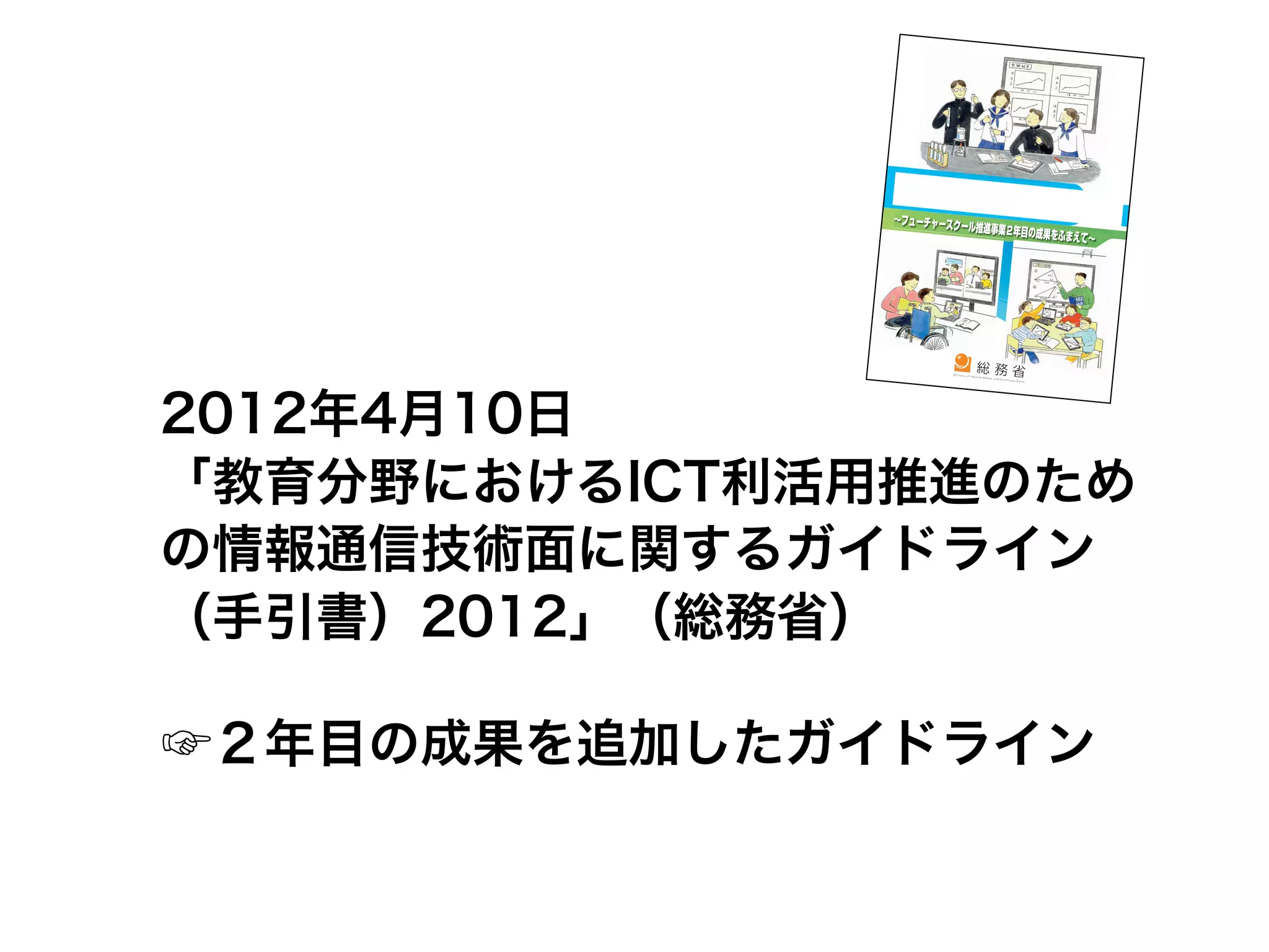 2012年4月10日
「教育分野におけるICT利活用推進のため
の情報通信技術面に関するガイドライン
（手引書）2012」（総務省）

☞２年目の成果を追加したガイドライン
 