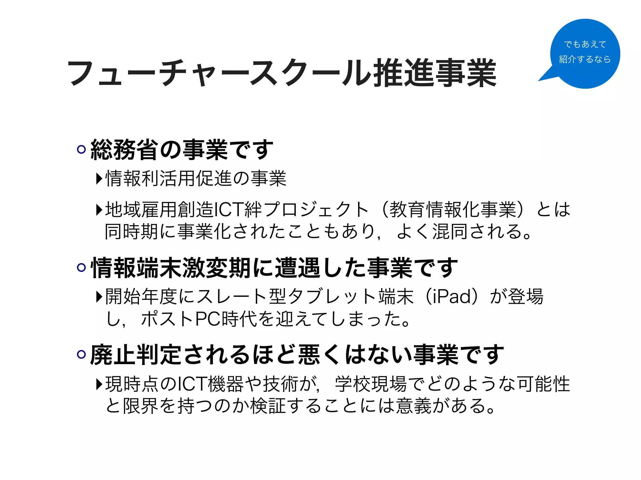 でもあえて
                              紹介するなら

フューチャースクール推進事業

総務省の事業です
‣情報利活用促進の事業
‣地域雇用創造ICT絆プロジェクト（教育情報化事業）とは
 同時期に事業化されたこともあり，よく混同される。

情報端末激変期に遭遇した事業です
‣開始年度にスレート型タブレット端末（iPad）が登場
 し，ポストPC時代を迎えてしまった。

廃止判定されるほど悪くはない事業です
‣現時点のICT機器や技術が，学校現場でどのような可能性
 と限界を持つのか検証することには意義がある。
 