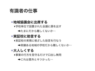 有識者の仕事

地域協議会に出席する
‣学校単位で設置された会議に顔を出す
 ➡たまにだから難しくないか…

実証校に助言する
‣実証校の実情に根ざした助言を行なう
 ➡実績ある地域の学校だから難しくないか…

大人しくする
‣事業の行方を見守るだけで口出し無用
 ➡これは意外とキツかった…
 