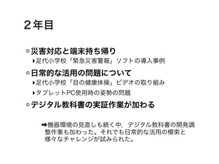 ２年目

災害対応と端末持ち帰り
‣足代小学校「緊急災害警報」ソフトの導入事例
日常的な活用の問題について
‣足代小学校「目の健康体操」ビデオの取り組み
‣タブレットPC使用時の姿勢の問題
デジタル教科書の実証作業が加わる

 ➡機器環境の見直しも続く中，デジタル教科書の開発調
  整作業も加わった。それでも日常的な活用の模索と
  様々なチャレンジが試みられた。
 