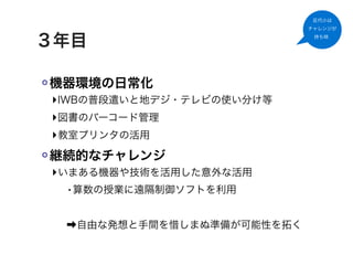 足代小は
                           チャレンジが


３年目                         持ち味




機器環境の日常化
‣IWBの普段遣いと地デジ・テレビの使い分け等
‣図書のバーコード管理
‣教室プリンタの活用
継続的なチャレンジ
‣いまある機器や技術を活用した意外な活用
  •算数の授業に遠隔制御ソフトを利用

 ➡自由な発想と手間を惜しまぬ準備が可能性を拓く
 