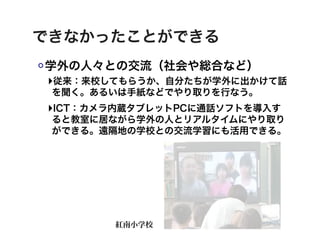 できなかったことができる
学外の人々との交流（社会や総合など）
‣従来：来校してもらうか、自分たちが学外に出かけて話
 を聞く。あるいは手紙などでやり取りを行なう。
‣ICT：カメラ内蔵タブレットPCに通話ソフトを導入す
 ると教室に居ながら学外の人とリアルタイムにやり取り
 ができる。遠隔地の学校との交流学習にも活用できる。




       紅南小学校
 