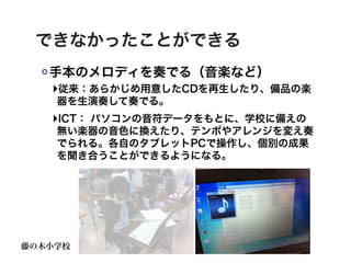 できなかったことができる
   手本のメロディを奏でる（音楽など）
   ‣従来：あらかじめ用意したCDを再生したり、備品の楽
    器を生演奏して奏でる。
   ‣ICT： パソコンの音符データをもとに、学校に備えの
    無い楽器の音色に換えたり、テンポやアレンジを変え奏
    でられる。各自のタブレットPCで操作し、個別の成果
    を聞き合うことができるようになる。




藤の木小学校
 