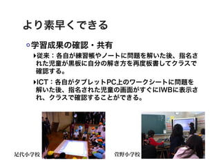 より素早くできる
   学習成果の確認・共有
   ‣従来：各自が練習帳やノートに問題を解いた後、指名さ
    れた児童が黒板に自分の解き方を再度板書してクラスで
    確認する。
   ‣ICT：各自がタブレットPC上のワークシートに問題を
    解いた後、指名された児童の画面がすぐにIWBに表示さ
    れ、クラスで確認することができる。




足代小学校           萱野小学校
 