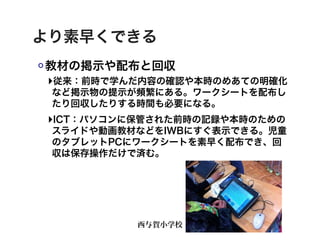 より素早くできる
教材の掲示や配布と回収
‣従来：前時で学んだ内容の確認や本時のめあての明確化
 など掲示物の提示が頻繁にある。ワークシートを配布し
 たり回収したりする時間も必要になる。
‣ICT：パソコンに保管された前時の記録や本時のための
 スライドや動画教材などをIWBにすぐ表示できる。児童
 のタブレットPCにワークシートを素早く配布でき、回
 収は保存操作だけで済む。




          西与賀小学校
 