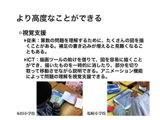 より高度なことができる
 視覚支援
 ‣従来：算数の問題を理解するために、たくさんの図を描
  くことがある。補足の書き込みが増えると見難くなるこ
  ともある。
 ‣ICT：描画ツールの助けを借りて、図を容易に描くこと
  ができ、描いたものを一時的に消したり、部分を切り
  取って移動させながら説明できる。アニメーション機能
  によって問題の理解を視覚支援できる。




本田小学校          塩崎小学校
 