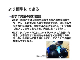 より簡単にできる
低学年児童の試行錯誤
‣従来：物語の登場人物の気持ちや自分の感想を鉛筆で
 ワークシートに書いたものを書き直すとき、消しゴムで
 もきれいに消えず、時間のロスだけでなくシートを傷め
 て破いてしまうこともある。内容に集中できない。
‣ICT：タブレットPC上にスタイラスペンで文を書いた
 場合、文字を消すには線をなぞればよく効率的であり、
 消しあともきれいで書き直しやすい。このことで内容に
 集中しやすくなる。




           東山小学校
 