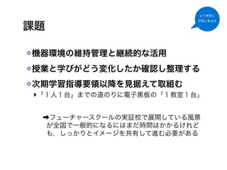 より教育と
                         学習に焦点を

課題

機器環境の維持管理と継続的な活用
授業と学びがどう変化したか確認し整理する
次期学習指導要領以降を見据えて取組む
‣「１人１台」までの道のりに電子黒板の「１教室１台」

 ➡フューチャースクールの実証校で展開している風景
  が全国で一般的になるにはまだ時間はかかるけれど
  も，しっかりとイメージを共有して進む必要がある
 