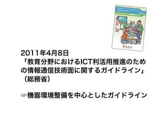 2011年4月8日
「教育分野におけるICT利活用推進のため
の情報通信技術面に関するガイドライン」
（総務省）

☞機器環境整備を中心としたガイドライン
 
