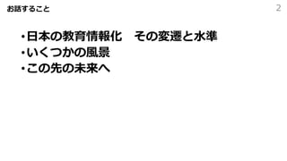お話すること
•⽇本の教育情報化 その変遷と⽔準
•いくつかの⾵景
•この先の未来へ
2
 