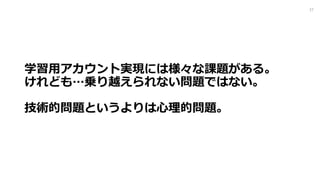 学習⽤アカウント実現には様々な課題がある｡
けれども…乗り越えられない問題ではない｡
技術的問題というよりは⼼理的問題｡
27
 