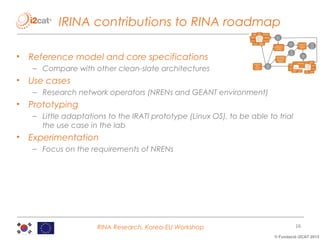 IRINA contributions to RINA roadmap
•

Reference model and core specifications
– Compare with other clean-slate architectures

•

Use cases
– Research network operators (NRENs and GEANT environment)

•

Prototyping
– Little adaptations to the IRATI prototype (Linux OS), to be able to trial
the use case in the lab

•

Experimentation
– Focus on the requirements of NRENs

RINA Research, Korea-EU Workshop

16
© Fundació i2CAT 2013

 