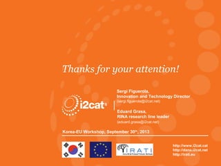 Thanks for your attention!
Sergi Figuerola,
Innovation and Technology Director
(sergi.figuerola@i2cat.net)

Eduard Grasa,
RINA research line leader
(eduard.grasa@i2cat.net)

Korea-EU Workshop, September 30th, 2013

RINA Research, Korea-EU Workshop

http://www.i2cat.cat
http://dana.i2cat.net
http://irati.eu
© Fundació i2CAT 2013

 