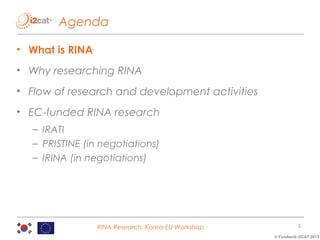Agenda
• What is RINA
• Why researching RINA
• Flow of research and development activities
• EC-funded RINA research
– IRATI
– PRISTINE (in negotiations)
– IRINA (in negotiations)

RINA Research, Korea-EU Workshop

2
© Fundació i2CAT 2013

 