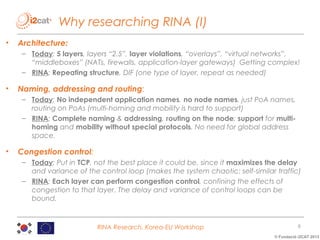 Why researching RINA (I)
•

Architecture:
– Today: 5 layers, layers “2.5”, layer violations, “overlays”, “virtual networks”,
“middleboxes” (NATs, firewalls, application-layer gateways) Getting complex!
– RINA: Repeating structure, DIF (one type of layer, repeat as needed)

•

Naming, addressing and routing:
– Today: No independent application names, no node names, just PoA names,
routing on PoAs (multi-homing and mobility is hard to support)
– RINA: Complete naming & addressing, routing on the node; support for multihoming and mobility without special protocols. No need for global address
space.

•

Congestion control:
– Today: Put in TCP, not the best place it could be, since it maximizes the delay
and variance of the control loop (makes the system chaotic: self-similar traffic)
– RINA: Each layer can perform congestion control, confining the effects of
congestion to that layer. The delay and variance of control loops can be
bound.

RINA Research, Korea-EU Workshop

6
© Fundació i2CAT 2013

 