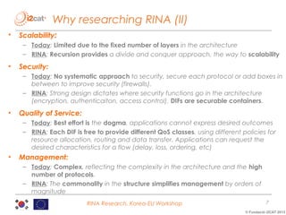 Why researching RINA (II)
•

Scalability:
– Today: Limited due to the fixed number of layers in the architecture
– RINA: Recursion provides a divide and conquer approach, the way to scalability

•

Security:
– Today: No systematic approach to security, secure each protocol or add boxes in
between to improve security (firewalls).
– RINA: Strong design dictates where security functions go in the architecture
(encryption, authenticaiton, access control). DIFs are securable containers.

•

Quality of Service:
– Today: Best effort is the dogma, applications cannot express desired outcomes
– RINA: Each DIF is free to provide different QoS classes, using different policies for
resource allocation, routing and data transfer. Applications can request the
desired characteristics for a flow (delay, loss, ordering, etc)

•

Management:
– Today: Complex, reflecting the complexity in the architecture and the high
number of protocols.
– RINA: The commonality in the structure simplifies management by orders of
magnitude
RINA Research, Korea-EU Workshop

7
© Fundació i2CAT 2013

 