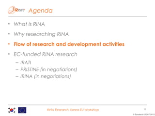 Agenda
• What is RINA
• Why researching RINA
• Flow of research and development activities
• EC-funded RINA research
– IRATI
– PRISTINE (in negotiations)
– IRINA (in negotiations)

RINA Research, Korea-EU Workshop

8
© Fundació i2CAT 2013

 