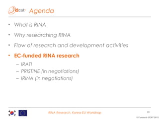 Agenda
• What is RINA
• Why researching RINA
• Flow of research and development activities
• EC-funded RINA research
– IRATI
– PRISTINE (in negotiations)
– IRINA (in negotiations)

RINA Research, Korea-EU Workshop

10
© Fundació i2CAT 2013

 