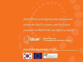 Early RINA prototyping and deployment
under the IRATI project, and the future
research in PRISTINE and IRINA projects
Sergi Figuerola,
Technology and Innovation Director

Korea-EU Workshop, September 30th, 2013

RINA Research, Korea-EU Workshop
© Fundació i2CAT 2013

 