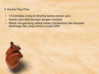 3. Kanker Paru-Paru
• 1/3 kematian orang di Amerika karena kanker paru
• Kanker paru berhubungan dengan merokok
• Rokok mengandung radikal bebas (nitrosamine) dan senyawa
karsinogen lain yang memicu mutasi DNA
 