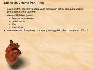 Kapasitas Volume Paru-Paru
• Volume tidal : banyaknya udara yang masuk dan keluar paru-paru selama
pernafasan normal (500 ml)
• Volume tidal dipengaruhi
– Berat badan seseorang
– Jenis kelamin
– Usia
– Kondisi fisik
• Volume residu : Banyaknya udara yang tertinggal di dalam paru-paru (1200 ml)
 