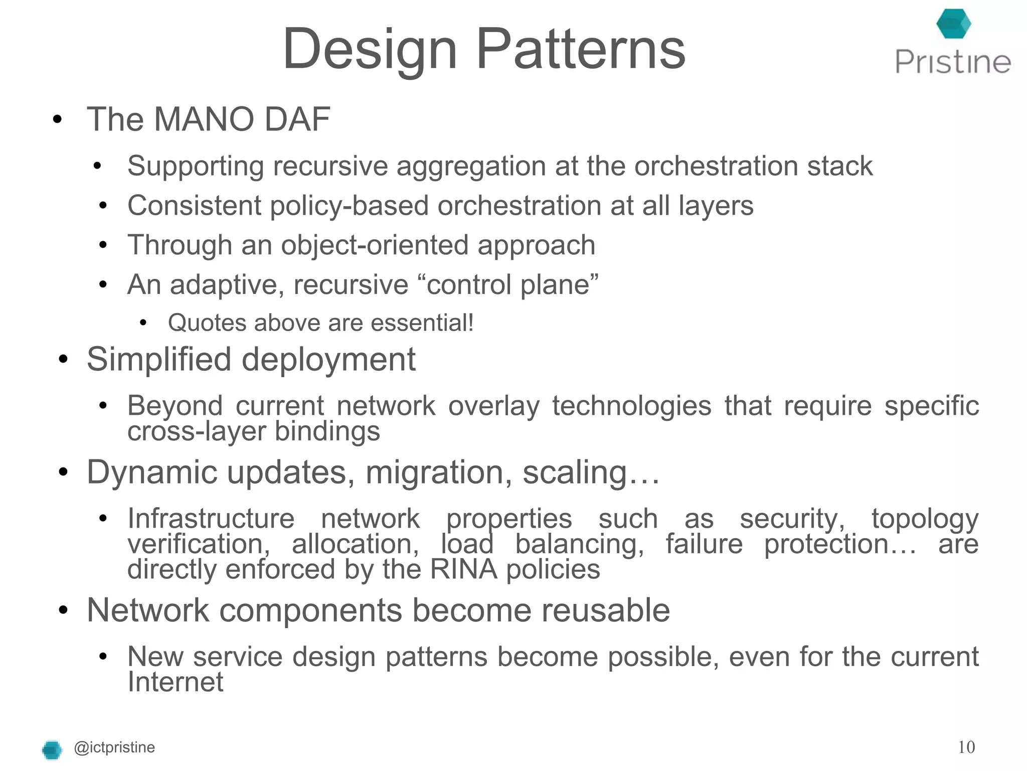 Design Patterns
• The MANO DAF
• Supporting recursive aggregation at the orchestration stack
• Consistent policy-based orchestration at all layers
• Through an object-oriented approach
• An adaptive, recursive “control plane”
• Quotes above are essential!
• Simplified deployment
• Beyond current network overlay technologies that require specific
cross-layer bindings
• Dynamic updates, migration, scaling…
• Infrastructure network properties such as security, topology
verification, allocation, load balancing, failure protection… are
directly enforced by the RINA policies
• Network components become reusable
• New service design patterns become possible, even for the current
Internet
@ictpristine 10
 