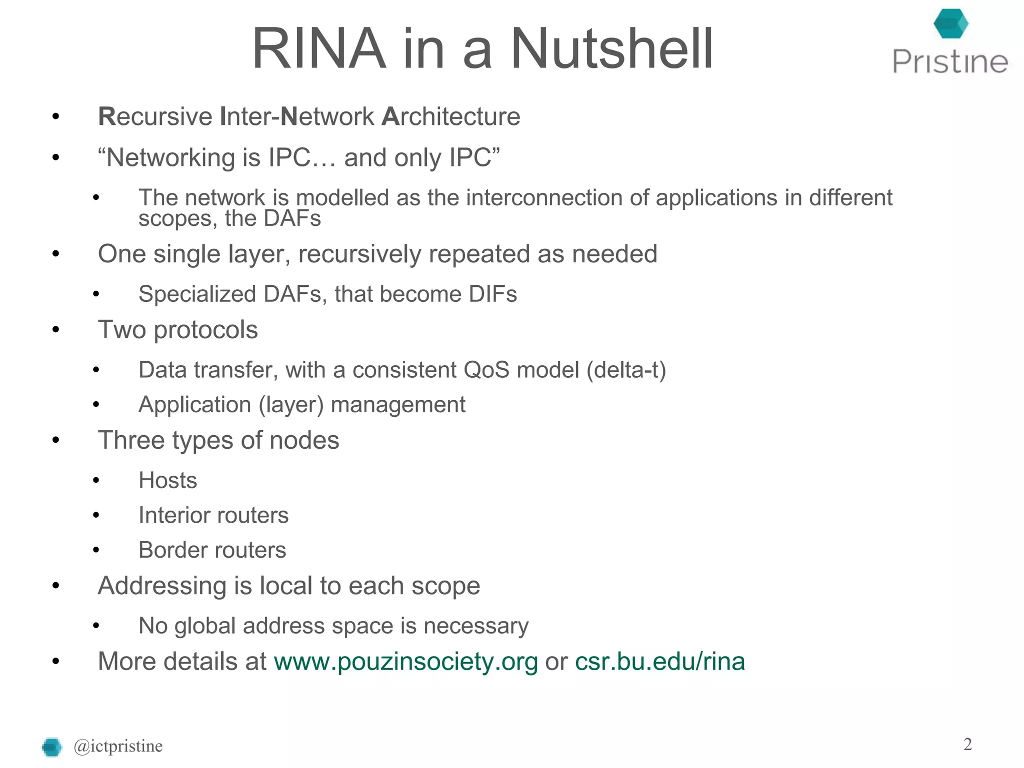RINA in a Nutshell
• Recursive Inter-Network Architecture
• “Networking is IPC… and only IPC”
• The network is modelled as the interconnection of applications in different
scopes, the DAFs
• One single layer, recursively repeated as needed
• Specialized DAFs, that become DIFs
• Two protocols
• Data transfer, with a consistent QoS model (delta-t)
• Application (layer) management
• Three types of nodes
• Hosts
• Interior routers
• Border routers
• Addressing is local to each scope
• No global address space is necessary
• More details at www.pouzinsociety.org or csr.bu.edu/rina
@ictpristine 2
 