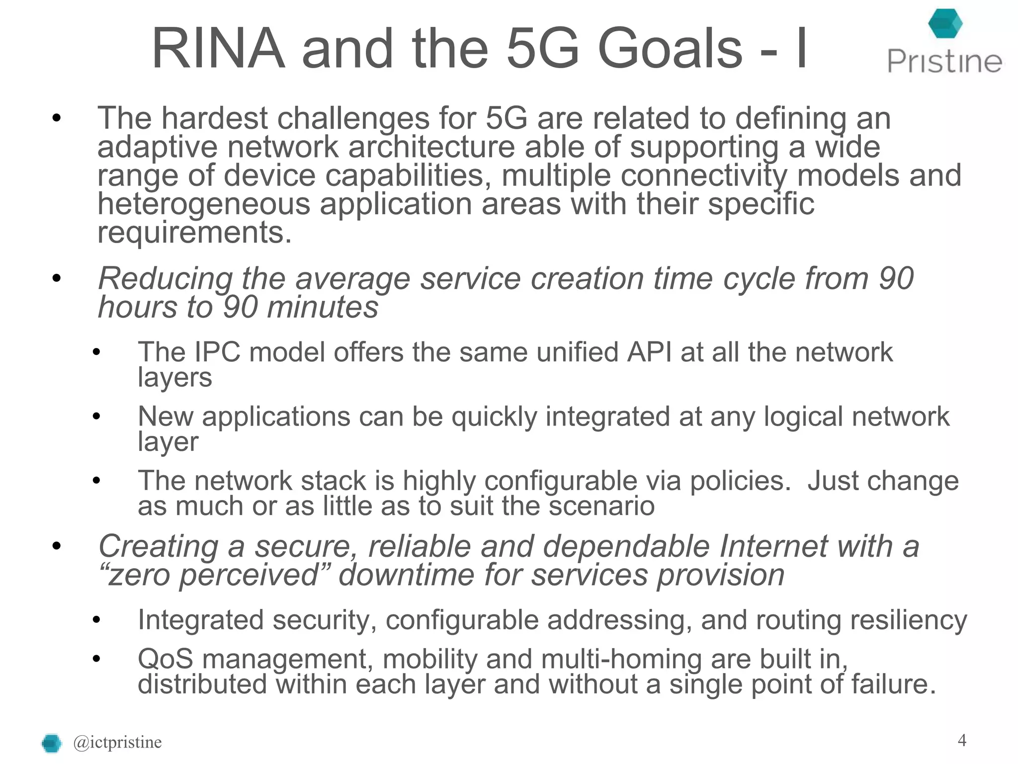 RINA and the 5G Goals - I
• The hardest challenges for 5G are related to defining an
adaptive network architecture able of supporting a wide
range of device capabilities, multiple connectivity models and
heterogeneous application areas with their specific
requirements.
• Reducing the average service creation time cycle from 90
hours to 90 minutes
• The IPC model offers the same unified API at all the network
layers
• New applications can be quickly integrated at any logical network
layer
• The network stack is highly configurable via policies. Just change
as much or as little as to suit the scenario
• Creating a secure, reliable and dependable Internet with a
“zero perceived” downtime for services provision
• Integrated security, configurable addressing, and routing resiliency
• QoS management, mobility and multi-homing are built in,
distributed within each layer and without a single point of failure.
@ictpristine 4
 
