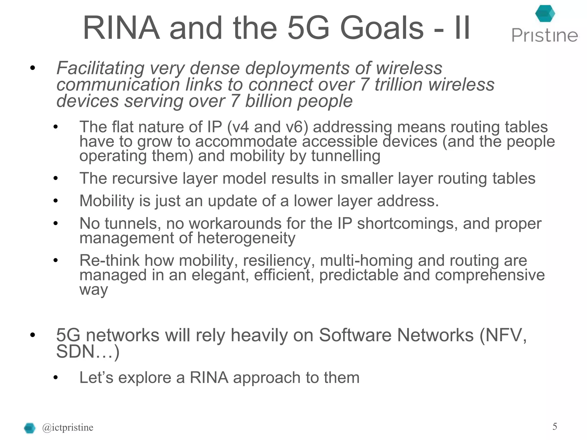 RINA and the 5G Goals - II
• Facilitating very dense deployments of wireless
communication links to connect over 7 trillion wireless
devices serving over 7 billion people
• The flat nature of IP (v4 and v6) addressing means routing tables
have to grow to accommodate accessible devices (and the people
operating them) and mobility by tunnelling
• The recursive layer model results in smaller layer routing tables
• Mobility is just an update of a lower layer address.
• No tunnels, no workarounds for the IP shortcomings, and proper
management of heterogeneity
• Re-think how mobility, resiliency, multi-homing and routing are
managed in an elegant, efficient, predictable and comprehensive
way
• 5G networks will rely heavily on Software Networks (NFV,
SDN…)
• Let’s explore a RINA approach to them
@ictpristine 5
 