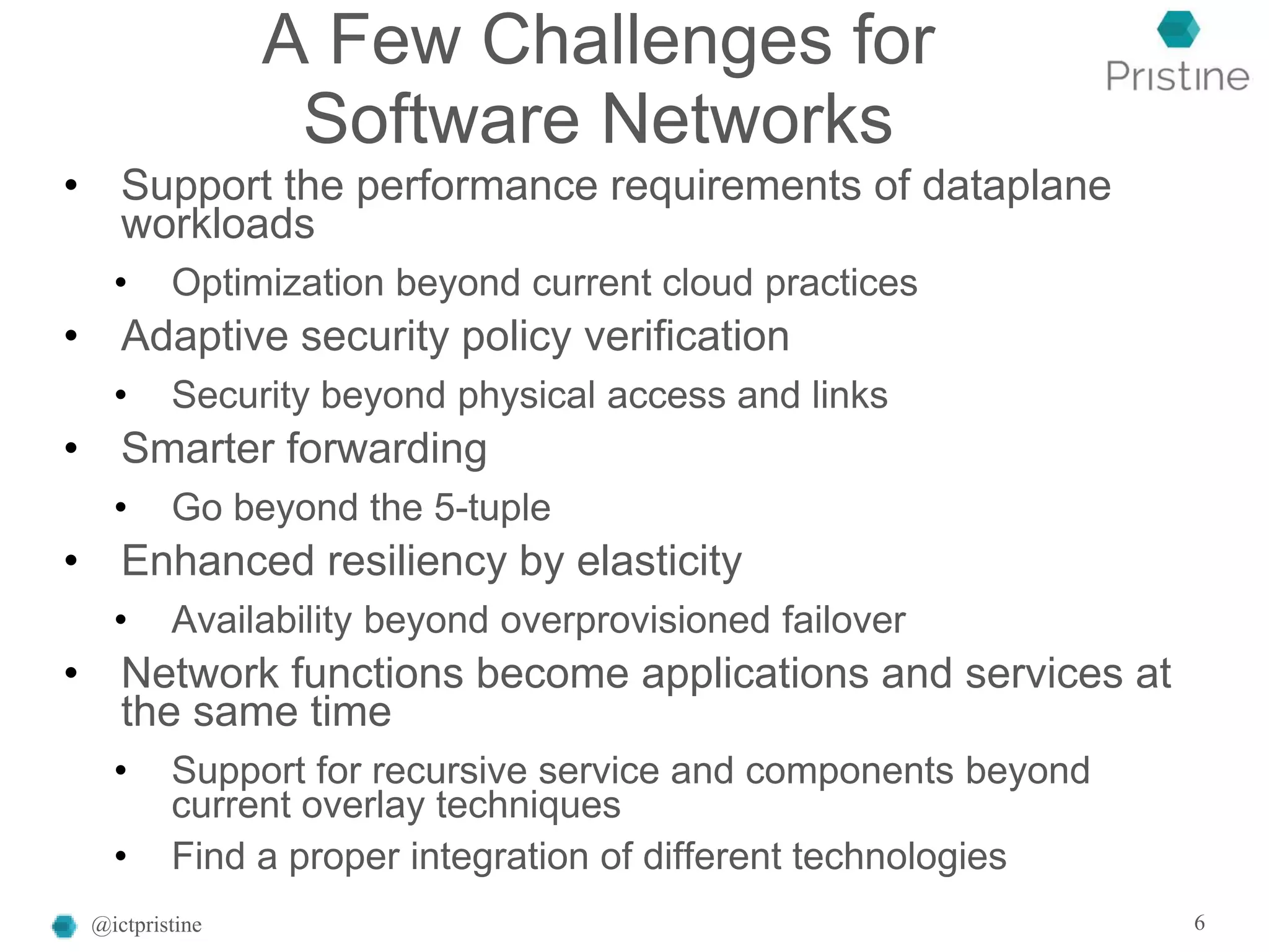 A Few Challenges for
Software Networks
• Support the performance requirements of dataplane
workloads
• Optimization beyond current cloud practices
• Adaptive security policy verification
• Security beyond physical access and links
• Smarter forwarding
• Go beyond the 5-tuple
• Enhanced resiliency by elasticity
• Availability beyond overprovisioned failover
• Network functions become applications and services at
the same time
• Support for recursive service and components beyond
current overlay techniques
• Find a proper integration of different technologies
@ictpristine 6
 
