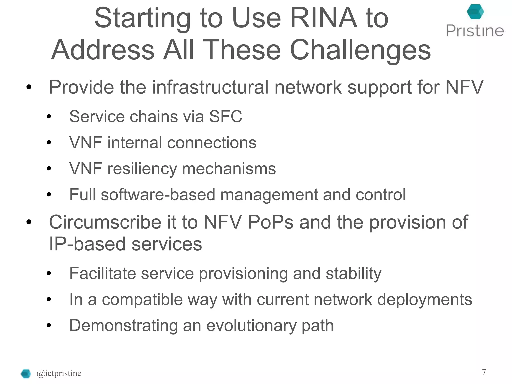 Starting to Use RINA to
Address All These Challenges
• Provide the infrastructural network support for NFV
• Service chains via SFC
• VNF internal connections
• VNF resiliency mechanisms
• Full software-based management and control
• Circumscribe it to NFV PoPs and the provision of
IP-based services
• Facilitate service provisioning and stability
• In a compatible way with current network deployments
• Demonstrating an evolutionary path
@ictpristine 7
 
