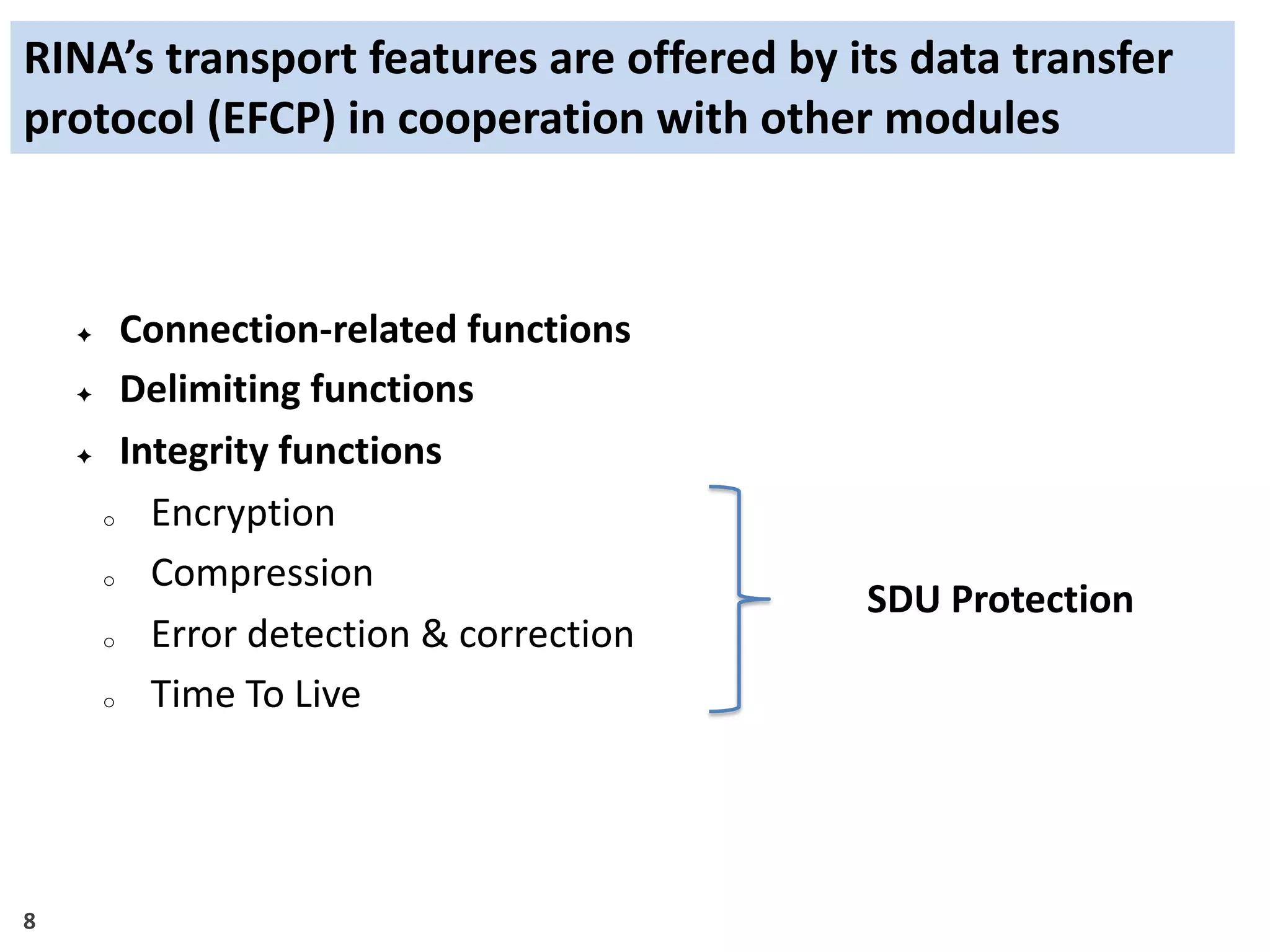 8
RINA’s transport features are offered by its data transfer
protocol (EFCP) in cooperation with other modules
✦ Connection-related functions
✦ Delimiting functions
✦ Integrity functions
o Encryption
o Compression
o Error detection & correction
o Time To Live
SDU Protection
 