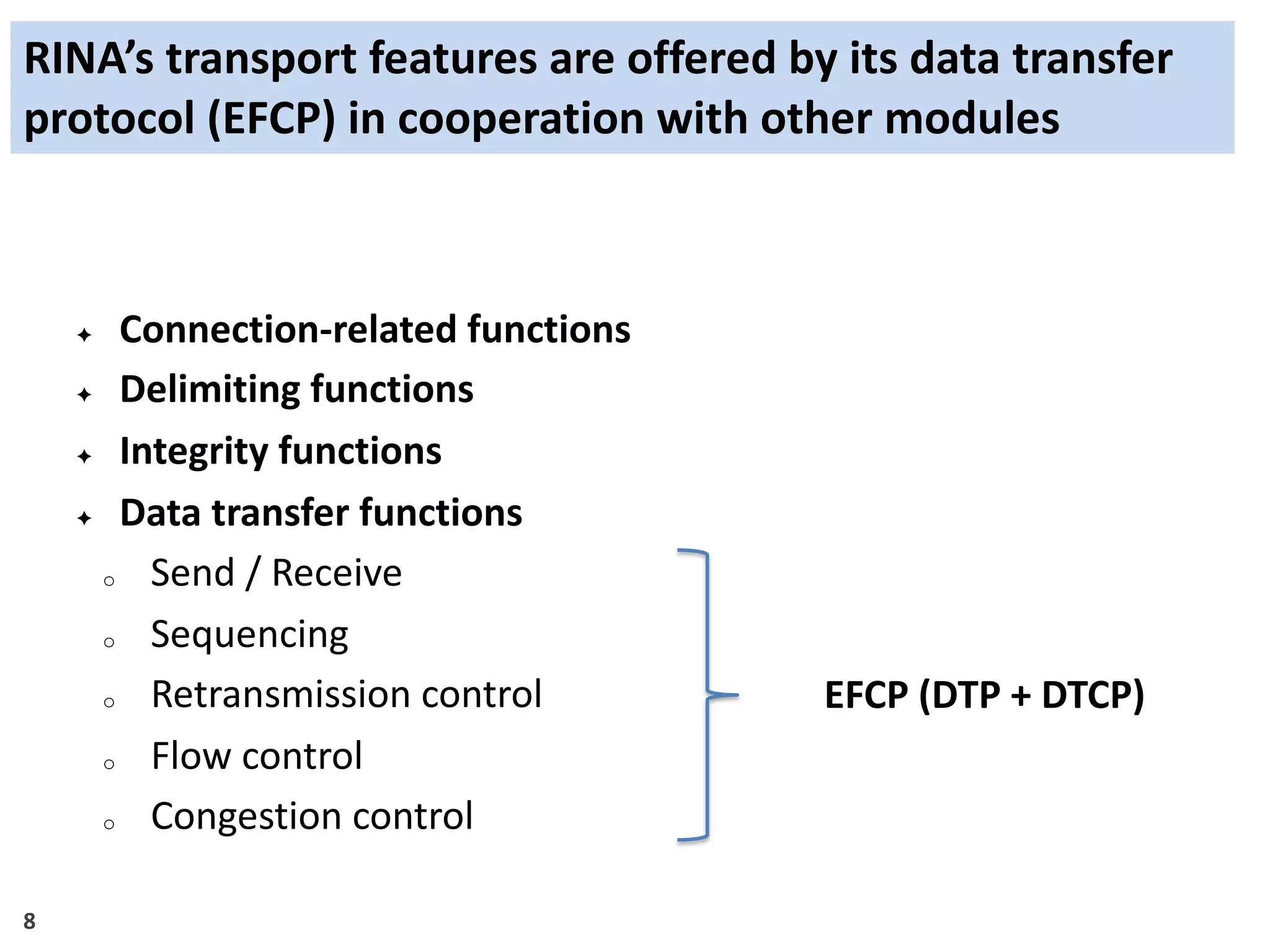 8
RINA’s transport features are offered by its data transfer
protocol (EFCP) in cooperation with other modules
✦ Connection-related functions
✦ Delimiting functions
✦ Integrity functions
✦ Data transfer functions
o Send / Receive
o Sequencing
o Retransmission control
o Flow control
o Congestion control
EFCP (DTP + DTCP)
 