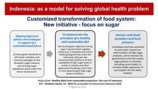 Customized transformation of food system:
New initiative - focus on sugar
Aligning high-level
policies and strategies
in support of a
sustainable food future
primary goals would be to
eliminate subsidies and
stimulus packages to the
domestic sugar industry,
and to bring sugar
plantations back under the
forest moratorium.
To mainstream the
principles of a healthy
and sustainable diet
the central goals might be to bring
sugar in government-supplied
meals (e.g. in hospitals and school
feeding programmes) under the
Indonesian 40 g per day
recommended maximum, to limit
availability of high-sugar foods in
outlets in schools and other
government buildings, and to ban
or limit advertising of high-sugar
foods to children.
Partner with food
providers and local
pioneers
immediate priorities would be
to work with industry on
reformulation of high-sugar
products, and to involve city
governments and civil society
organisations in outreach,
including social media, to
increase public awareness of
and support for the wider
initative.
Policy Brief -Healthy diets from sustainable production: the case of Indonesia
EAT - Chatham House, UI - MOH RI, presented at Universitas Indonesia 2018
Indonesia: as a model for solving global health problem
R Agustina 2018
 