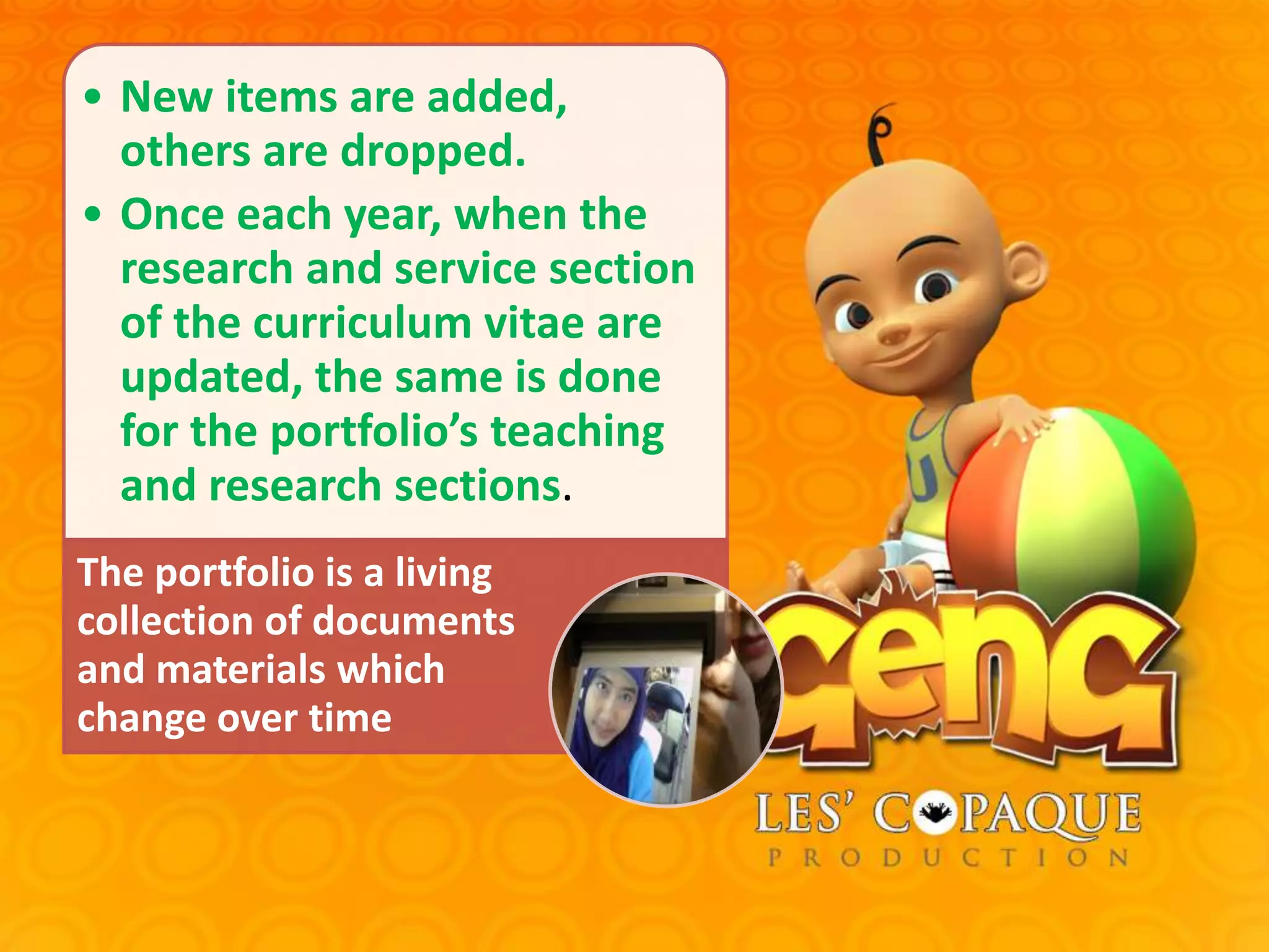 • New items are added,
others are dropped.
• Once each year, when the
research and service section
of the curriculum vitae are
updated, the same is done
for the portfolio’s teaching
and research sections.
The portfolio is a living
collection of documents
and materials which
change over time