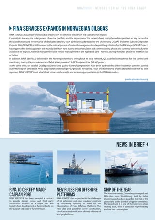 RINA to certify major
Caspian port
RINA SERVICES has been awarded a contract
to provide design review and third party
certification services for a major port and
logistics hub development at Turkmenbashi, on
the Caspian Sea coast of Turkmenistan.
New rules for offshore
platforms
RINA SERVICES has responded to the challenges
of life extension and new regulatory regimes
by completely updating its Rules for the
Classification of Fixed Offshore Platforms. The
new rules and guidelines cover classification,
certification and verification of fixed offshore oil
and gas platforms.
SHIP OF THE YEAR
The Nordana-owned, Dannebrog-managed and
RINA-class ro-ro Wedellsborg, built by Italy’s
Visentini yard, has been awarded the ship of the
year award at the Swedish Shippax conference.
The award said it is one of the best ro-ro ships
recently built, with in particular high flexibility
and low fuel consumption.
RINA SERVICES has deeply increased its presence in the offshore industry in the Scandinavian region.
Especially in Norway, the enlargement of service portfolio and the expansion of the network have strengthened our position as key partner for
the coordination and performance of dedicated services, such as the ones addressed for the challenging GOLIAT and other Subsea Deepwater
Projects. RINA SERVICES is still involved in the critical process of material management and expediting activities for the ENI Norge GOLIAT Project,
having provided both support in the Hyundai Offshore Yard during the construction and commissioning phase and currently delivering further
assistance for logistic, material management and vendor management in the Rypefjord yard - Norway, during the latest phase for the Hook-up
activities.
In addition, RINA SERVICES delivered in the Norwegian territory, throughout its local network, QC qualified competence for the control and
monitoring during the procurement and fabrication phases of SURF Equipment for GOLIAT project.
At the same time, on parallel, Quality Assurance and Quality Control competences have been addressed to other inspection activities carried
out in Norway for other West Africa deep-water challenging FPSO projects. Reliability, Focus and Partnership are the characteristics that do best
represent RINA SERVICES and which lead to successful results and increasing appreciation in the Oil&Gas market.
paolo.pinna@rina.org
}}RINA SERVICES expands in Norwegian oil&gas
RINA@WORK - newsletter of the rina group
NEWS IN BRIEF
© Eni Norge
 