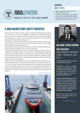 }}RINA major ferry safety initiative
newsle t t e r of t he rin a g roup
RINA@WORK
RINA has launched a major ferry safety initiative. The Asset Integrity Management scheme
for ro-pax ferries covers fire risk mitigation, single-failure risk assessment, enhanced
planned maintenance and condition-based monitoring and also food and bacteriological
risk management; the initiative covers also specific training for ro-pax crews, including
behavioural training to avoid and manage crises.
Over 300 ferries in RINA class give RINA a lot of experience and feedback from vessels in
service. As the class of choice for these types of vessel RINA is showing a lead in safety
standards which go beyond regulatory basics.
RINA’s package of initiatives builds on its recent work with major cruise and ferry operators to
extend tailored risk management services to the marine industry.
Extending targeted risk-management to ro-pax operation will bring benefits for operators
in efficiency and will help operators to reduce specific and commonly agreed risk levels and
minimize the consequences in case an accident occurs on their vessels in operation. RINA will
lead a round table on ro-pax ferries with major operators, shipowners’ associations and the
Italian administration with the aim of developing an amendment to SOLAS to lift standards
for all ro-pax vessels and operations.
Specific parts of the ro-pax package are a fire risk identification and mitigation service, a
series of training courses for crews and shore staff which focus on teamwork and behaviour
in a crisis, and a service to identify and mitigate the risk of any single failure impacting the
ship and its operations severely. There is also a focus on condition-based monitoring and
enhanced and targeted planned maintenance and a bacteriological risk assessment and
mitigation service. All of the components are brought together under one Best Management
scheme.
paolo.moretti@rina.org
Nor-Shipping takes place as spring
is turning into full summer.
Everything in nature is working
together to produce growth. That’s
how RINA sees its relationships with
our clients. We are there to bring
everything together and focus on
strong and healthy growth.
Wetakeintheideasandprojectsand
problems of our clients and use our
energy to turn them into enduring
solutions. That is why major owners
are moving ships to our class and
why we respond to our leadership in
passenger ships by helping owners
get the best from their fleets.
Find out how you can grow with
RINA at Nor-Shipping 2015, 2-5
June, Stand D04-34
pino.spadafora@rina.org
contents
May 2015
}} RINA MAJOR FERRY SAFETY INITIATIVE
}} SERVICE ATTRACTS SHIPS
}} INFOSHIP EGO BENEFITS RO-PAX OWNERS
}} RINA EXPANDS IN NORWEGIAN OIL&GAS
}} D’APPOLONIA TAKE S A PLUNGE FOR STATOIL
}} GOLIAT BENEFITS FROM D’APPOLONIA
RINA-class “Seabed Supporter”, a research vessel modified for Caspian service
Welcome to Nor-Shipping
Pino Spadafora
Area Manager of Northern
Europe - Continental Area
says:
 